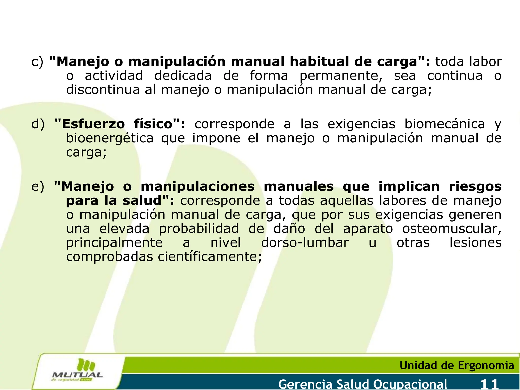 Unidad de Ergonomía
Gerencia Salud Ocupacional 11
c) "Manejo o manipulación manual habitual de carga": toda labor
o actividad dedicada de forma permanente, sea continua o
discontinua al manejo o manipulación manual de carga;
d) "Esfuerzo físico": corresponde a las exigencias biomecánica y
bioenergética que impone el manejo o manipulación manual de
carga;
e) "Manejo o manipulaciones manuales que implican riesgos
para la salud": corresponde a todas aquellas labores de manejo
o manipulación manual de carga, que por sus exigencias generen
una elevada probabilidad de daño del aparato osteomuscular,
principalmente a nivel dorso-lumbar u otras lesiones
comprobadas científicamente;
 