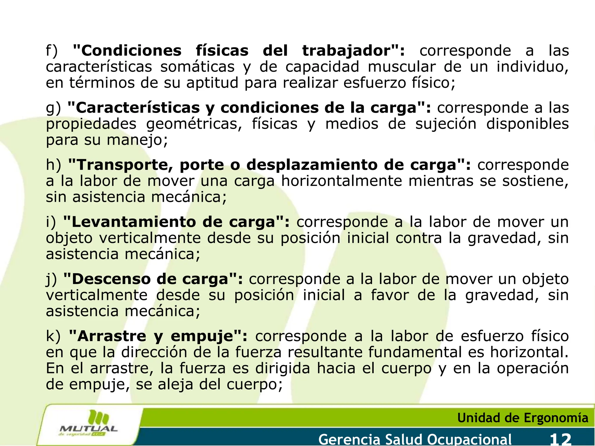 Unidad de Ergonomía
Gerencia Salud Ocupacional 12
f) "Condiciones físicas del trabajador": corresponde a las
características somáticas y de capacidad muscular de un individuo,
en términos de su aptitud para realizar esfuerzo físico;
g) "Características y condiciones de la carga": corresponde a las
propiedades geométricas, físicas y medios de sujeción disponibles
para su manejo;
h) "Transporte, porte o desplazamiento de carga": corresponde
a la labor de mover una carga horizontalmente mientras se sostiene,
sin asistencia mecánica;
i) "Levantamiento de carga": corresponde a la labor de mover un
objeto verticalmente desde su posición inicial contra la gravedad, sin
asistencia mecánica;
j) "Descenso de carga": corresponde a la labor de mover un objeto
verticalmente desde su posición inicial a favor de la gravedad, sin
asistencia mecánica;
k) "Arrastre y empuje": corresponde a la labor de esfuerzo físico
en que la dirección de la fuerza resultante fundamental es horizontal.
En el arrastre, la fuerza es dirigida hacia el cuerpo y en la operación
de empuje, se aleja del cuerpo;
 
