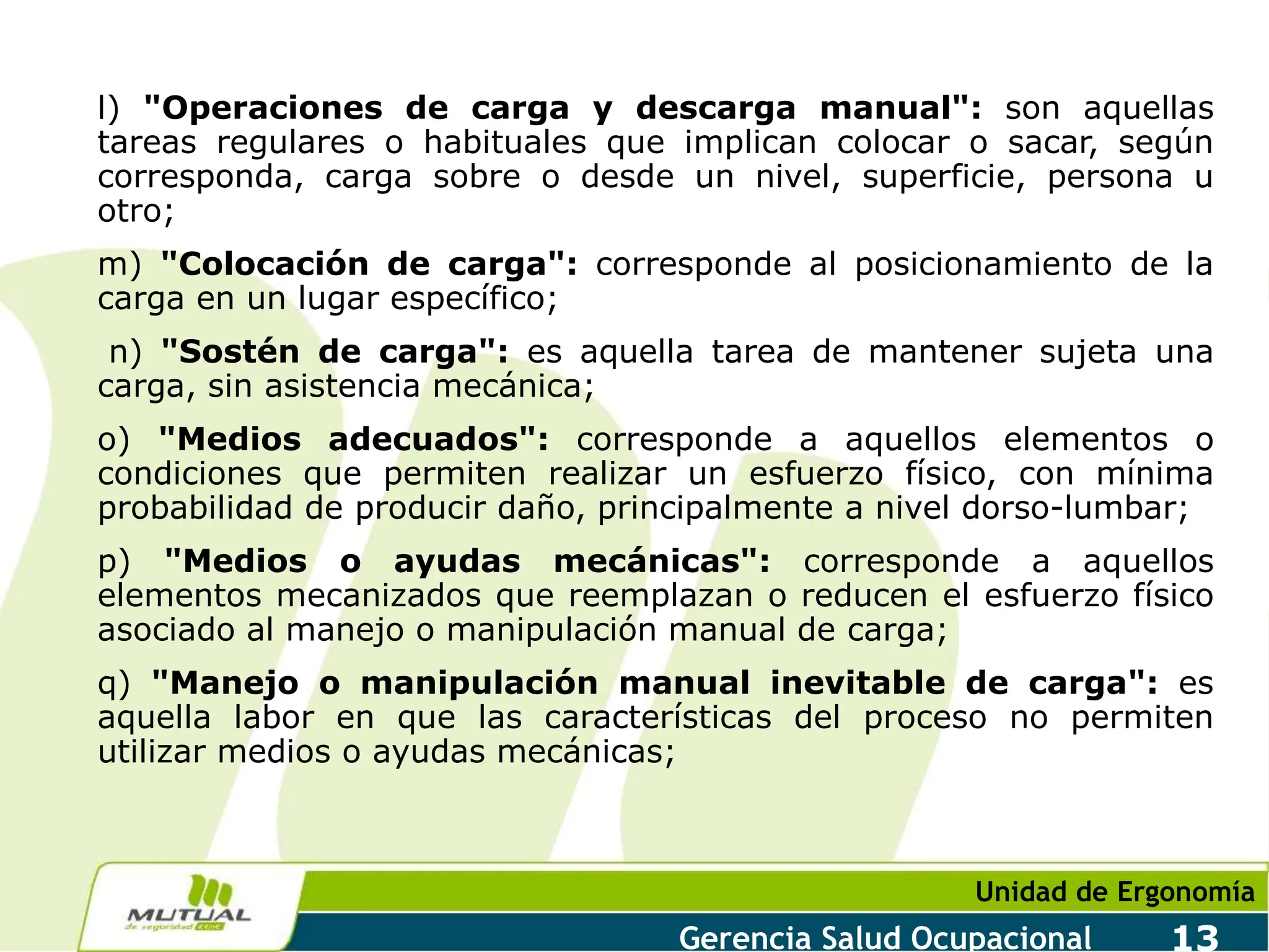 Unidad de Ergonomía
Gerencia Salud Ocupacional 13
l) "Operaciones de carga y descarga manual": son aquellas
tareas regulares o habituales que implican colocar o sacar, según
corresponda, carga sobre o desde un nivel, superficie, persona u
otro;
m) "Colocación de carga": corresponde al posicionamiento de la
carga en un lugar específico;
n) "Sostén de carga": es aquella tarea de mantener sujeta una
carga, sin asistencia mecánica;
o) "Medios adecuados": corresponde a aquellos elementos o
condiciones que permiten realizar un esfuerzo físico, con mínima
probabilidad de producir daño, principalmente a nivel dorso-lumbar;
p) "Medios o ayudas mecánicas": corresponde a aquellos
elementos mecanizados que reemplazan o reducen el esfuerzo físico
asociado al manejo o manipulación manual de carga;
q) "Manejo o manipulación manual inevitable de carga": es
aquella labor en que las características del proceso no permiten
utilizar medios o ayudas mecánicas;
 