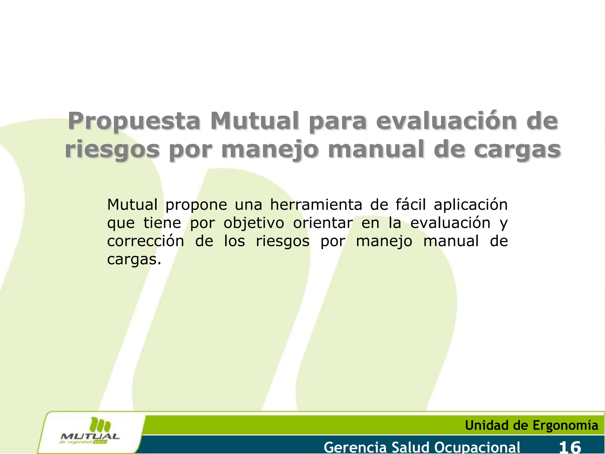 Unidad de Ergonomía
Gerencia Salud Ocupacional 16
Propuesta Mutual para evaluación de
riesgos por manejo manual de cargas
Mutual propone una herramienta de fácil aplicación
que tiene por objetivo orientar en la evaluación y
corrección de los riesgos por manejo manual de
cargas.
 