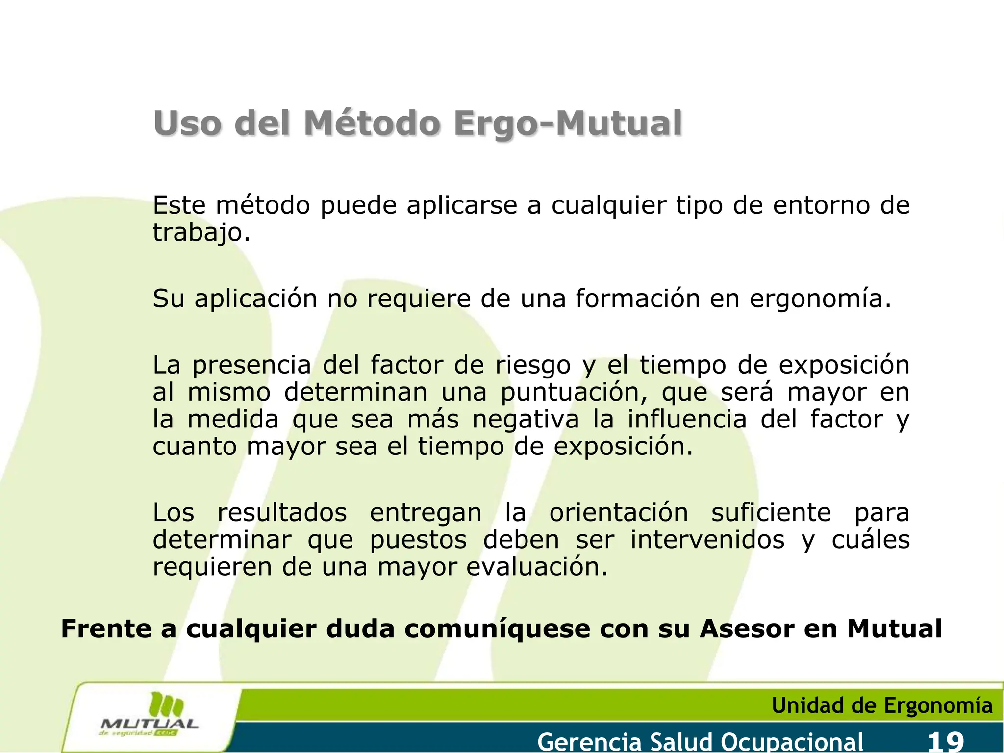 Unidad de Ergonomía
Gerencia Salud Ocupacional 19
Uso del Método Ergo-Mutual
Este método puede aplicarse a cualquier tipo de entorno de
trabajo.
Su aplicación no requiere de una formación en ergonomía.
La presencia del factor de riesgo y el tiempo de exposición
al mismo determinan una puntuación, que será mayor en
la medida que sea más negativa la influencia del factor y
cuanto mayor sea el tiempo de exposición.
Los resultados entregan la orientación suficiente para
determinar que puestos deben ser intervenidos y cuáles
requieren de una mayor evaluación.
Frente a cualquier duda comuníquese con su Asesor en Mutual
 