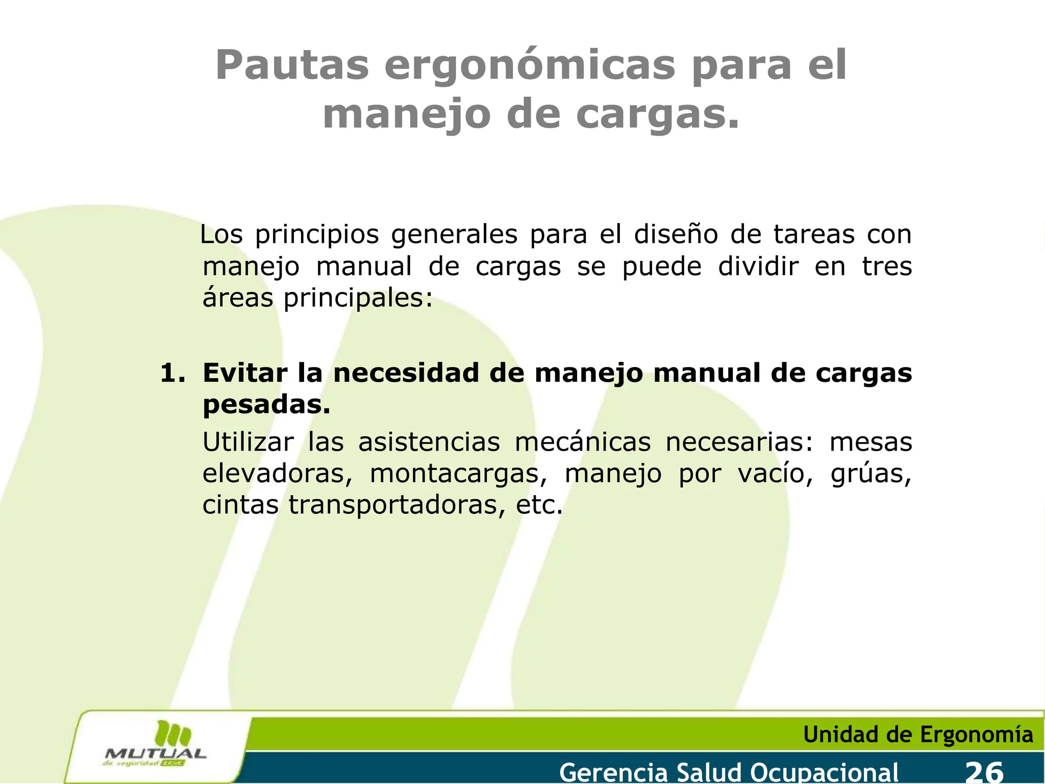 Unidad de Ergonomía
Gerencia Salud Ocupacional 26
Pautas ergonómicas para el
manejo de cargas.
Los principios generales para el diseño de tareas con
manejo manual de cargas se puede dividir en tres
áreas principales:
1. Evitar la necesidad de manejo manual de cargas
pesadas.
Utilizar las asistencias mecánicas necesarias: mesas
elevadoras, montacargas, manejo por vacío, grúas,
cintas transportadoras, etc.
 