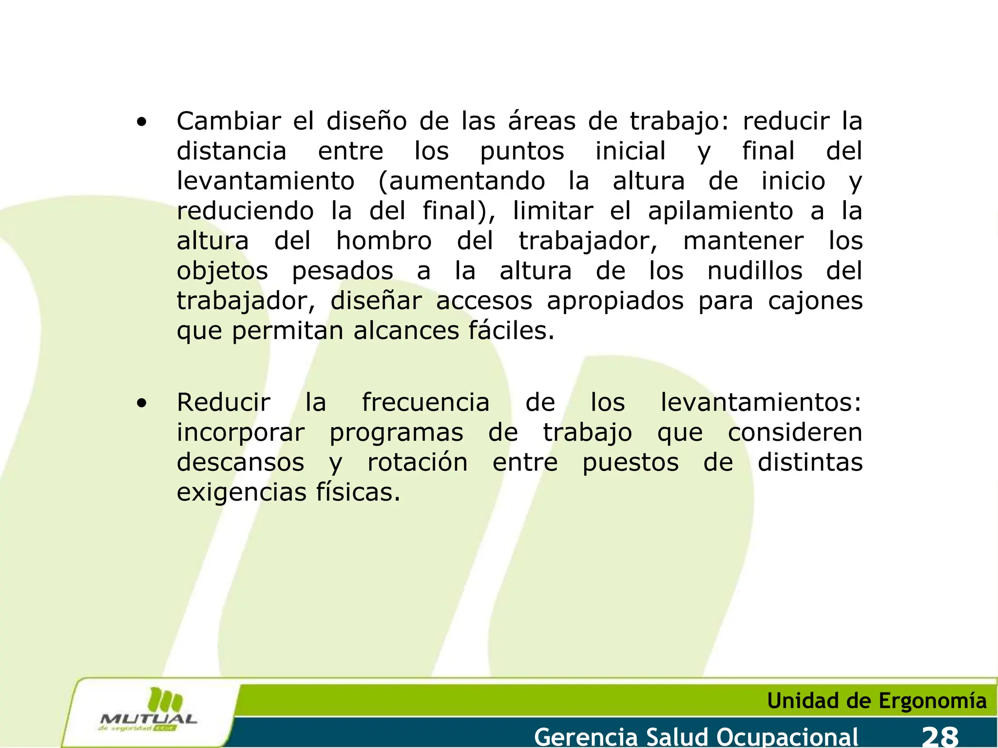 Unidad de Ergonomía
Gerencia Salud Ocupacional 28
• Cambiar el diseño de las áreas de trabajo: reducir la
distancia entre los puntos inicial y final del
levantamiento (aumentando la altura de inicio y
reduciendo la del final), limitar el apilamiento a la
altura del hombro del trabajador, mantener los
objetos pesados a la altura de los nudillos del
trabajador, diseñar accesos apropiados para cajones
que permitan alcances fáciles.
• Reducir la frecuencia de los levantamientos:
incorporar programas de trabajo que consideren
descansos y rotación entre puestos de distintas
exigencias físicas.
 