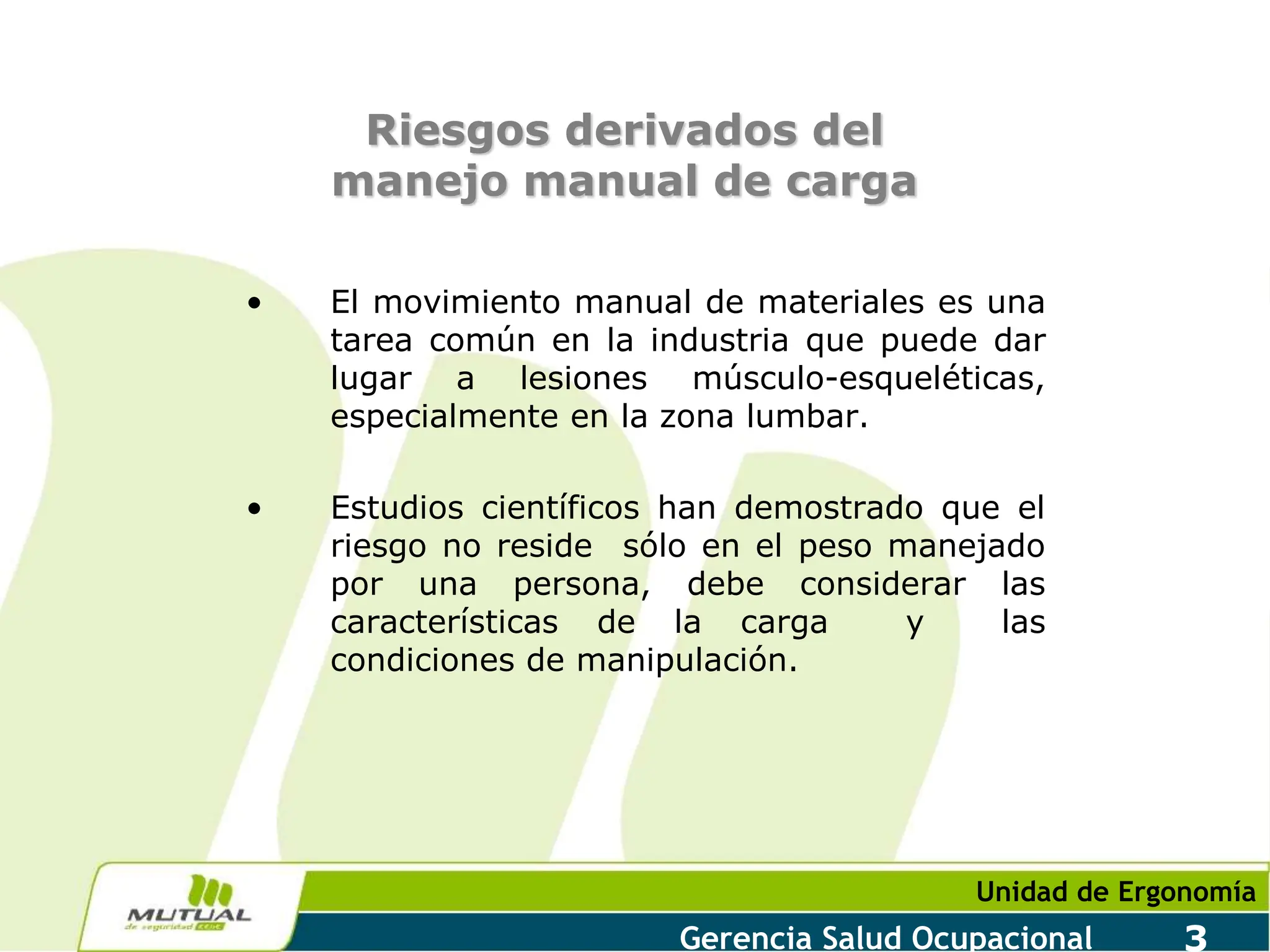 Unidad de Ergonomía
Gerencia Salud Ocupacional 3
Riesgos derivados del
manejo manual de carga
• El movimiento manual de materiales es una
tarea común en la industria que puede dar
lugar a lesiones músculo-esqueléticas,
especialmente en la zona lumbar.
• Estudios científicos han demostrado que el
riesgo no reside sólo en el peso manejado
por una persona, debe considerar las
características de la carga y las
condiciones de manipulación.
 