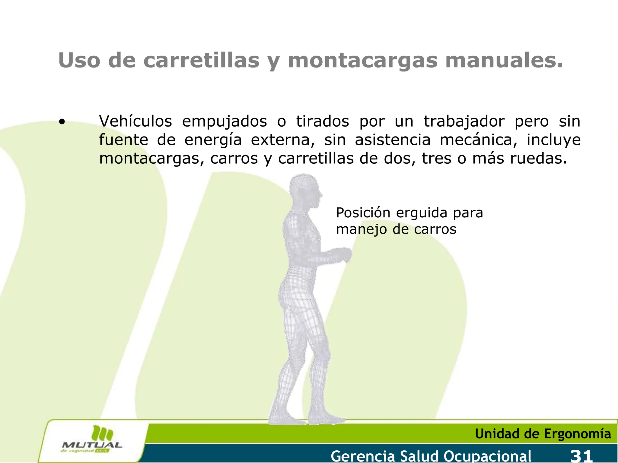 Unidad de Ergonomía
Gerencia Salud Ocupacional 31
Uso de carretillas y montacargas manuales.
• Vehículos empujados o tirados por un trabajador pero sin
fuente de energía externa, sin asistencia mecánica, incluye
montacargas, carros y carretillas de dos, tres o más ruedas.
Posición erguida para
manejo de carros
 