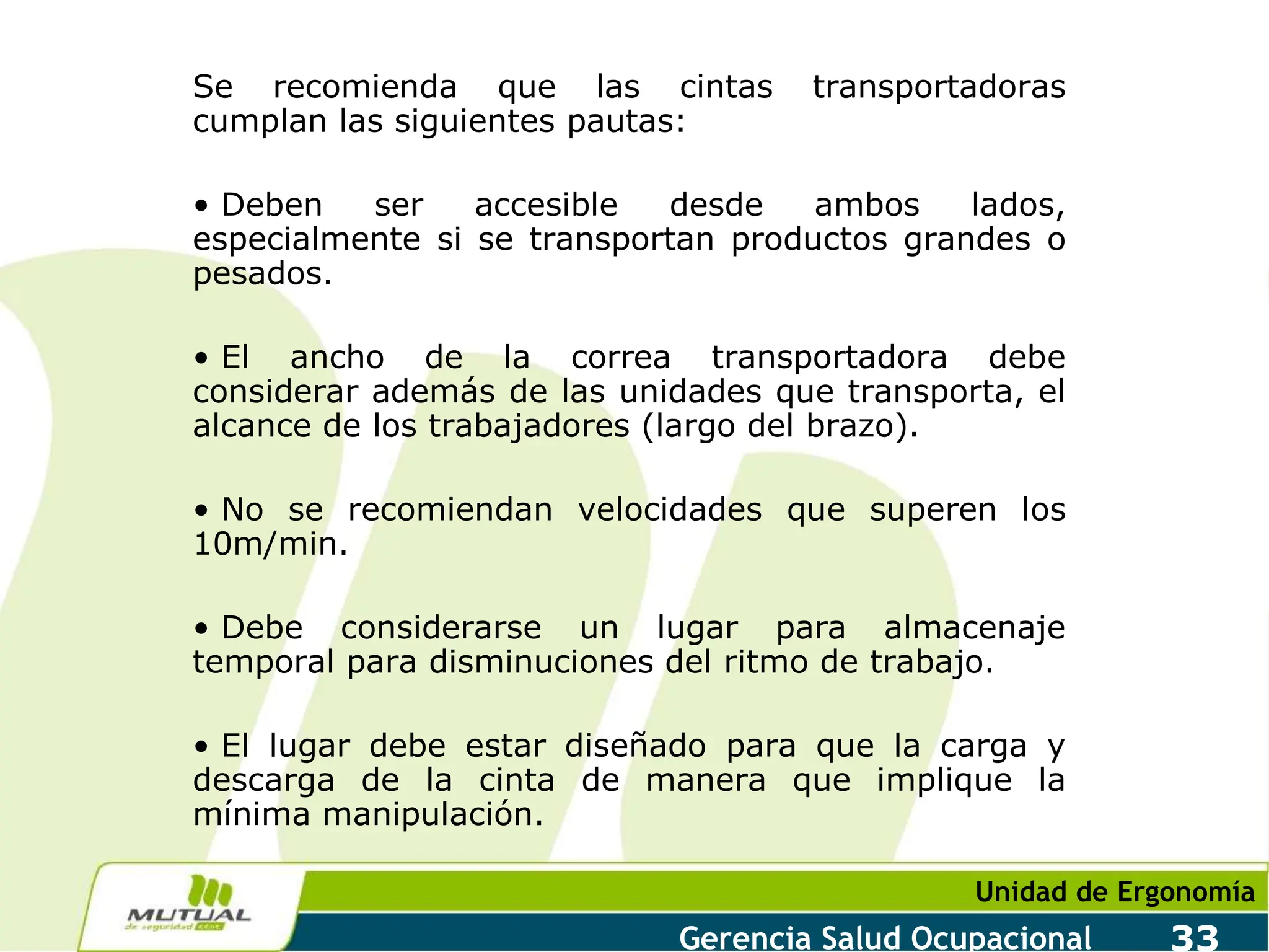 Unidad de Ergonomía
Gerencia Salud Ocupacional 33
Se recomienda que las cintas transportadoras
cumplan las siguientes pautas:
• Deben ser accesible desde ambos lados,
especialmente si se transportan productos grandes o
pesados.
• El ancho de la correa transportadora debe
considerar además de las unidades que transporta, el
alcance de los trabajadores (largo del brazo).
• No se recomiendan velocidades que superen los
10m/min.
• Debe considerarse un lugar para almacenaje
temporal para disminuciones del ritmo de trabajo.
• El lugar debe estar diseñado para que la carga y
descarga de la cinta de manera que implique la
mínima manipulación.
 