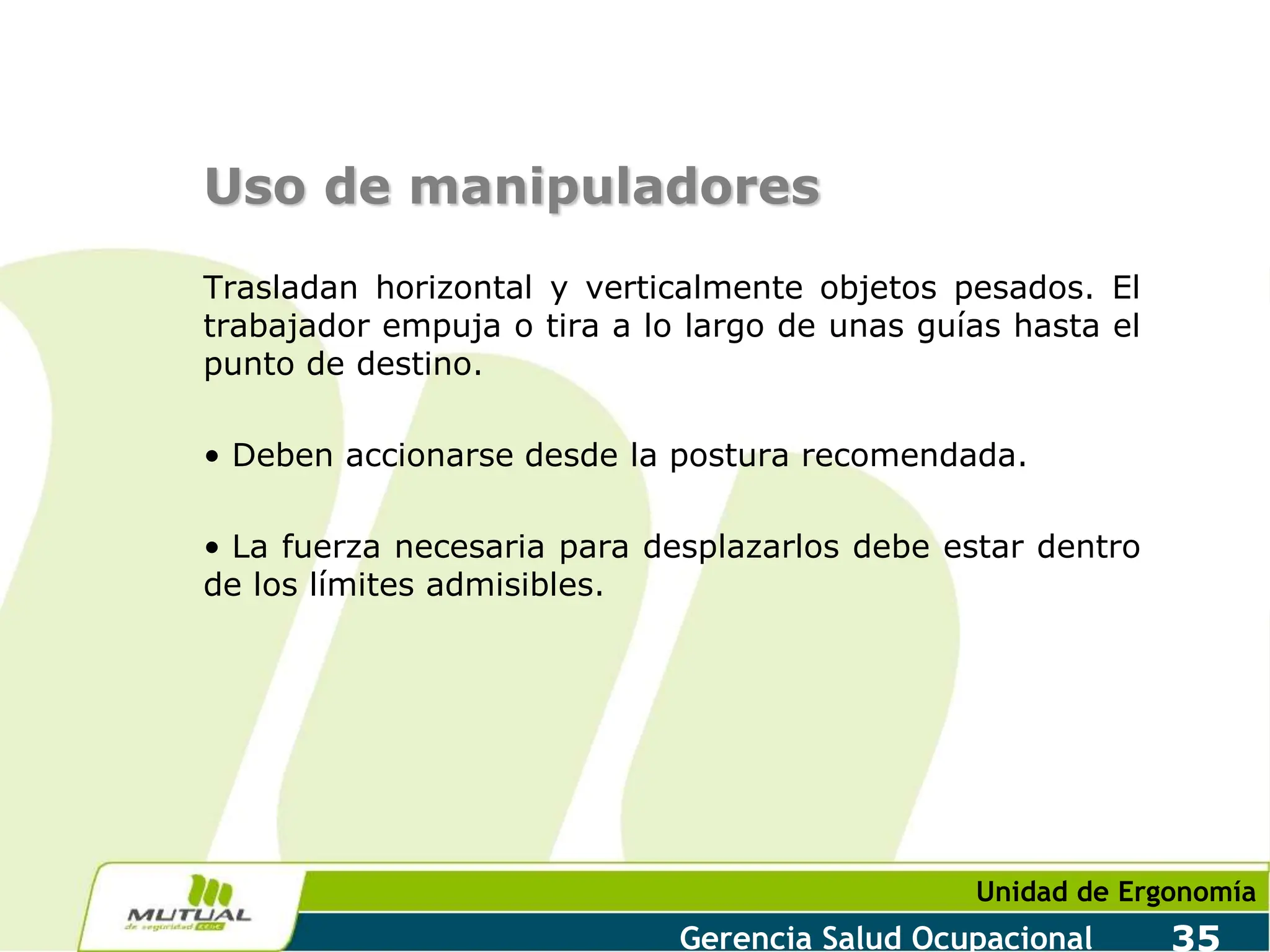 Unidad de Ergonomía
Gerencia Salud Ocupacional 35
Uso de manipuladores
Trasladan horizontal y verticalmente objetos pesados. El
trabajador empuja o tira a lo largo de unas guías hasta el
punto de destino.
• Deben accionarse desde la postura recomendada.
• La fuerza necesaria para desplazarlos debe estar dentro
de los límites admisibles.
 