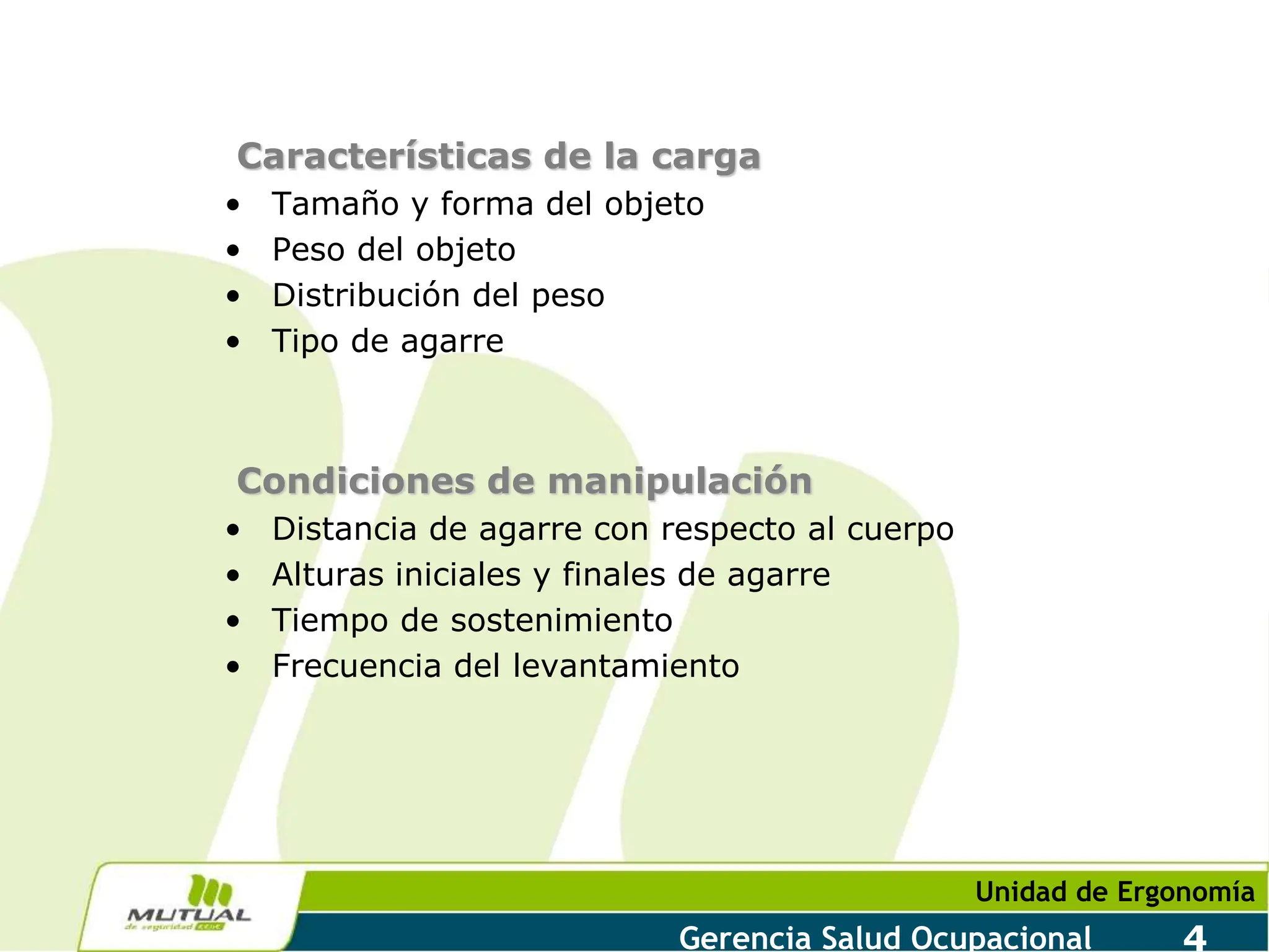 Unidad de Ergonomía
Gerencia Salud Ocupacional 4
Características de la carga
• Tamaño y forma del objeto
• Peso del objeto
• Distribución del peso
• Tipo de agarre
Condiciones de manipulación
• Distancia de agarre con respecto al cuerpo
• Alturas iniciales y finales de agarre
• Tiempo de sostenimiento
• Frecuencia del levantamiento
 