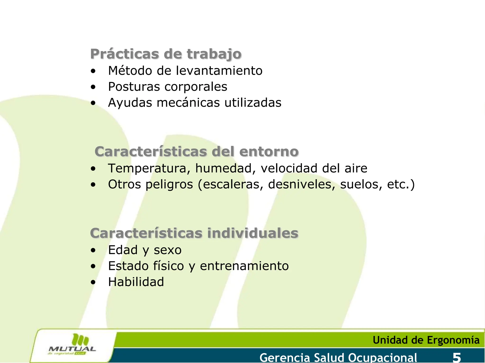Unidad de Ergonomía
Gerencia Salud Ocupacional 5
Prácticas de trabajo
• Método de levantamiento
• Posturas corporales
• Ayudas mecánicas utilizadas
Características del entorno
• Temperatura, humedad, velocidad del aire
• Otros peligros (escaleras, desniveles, suelos, etc.)
Características individuales
• Edad y sexo
• Estado físico y entrenamiento
• Habilidad
 