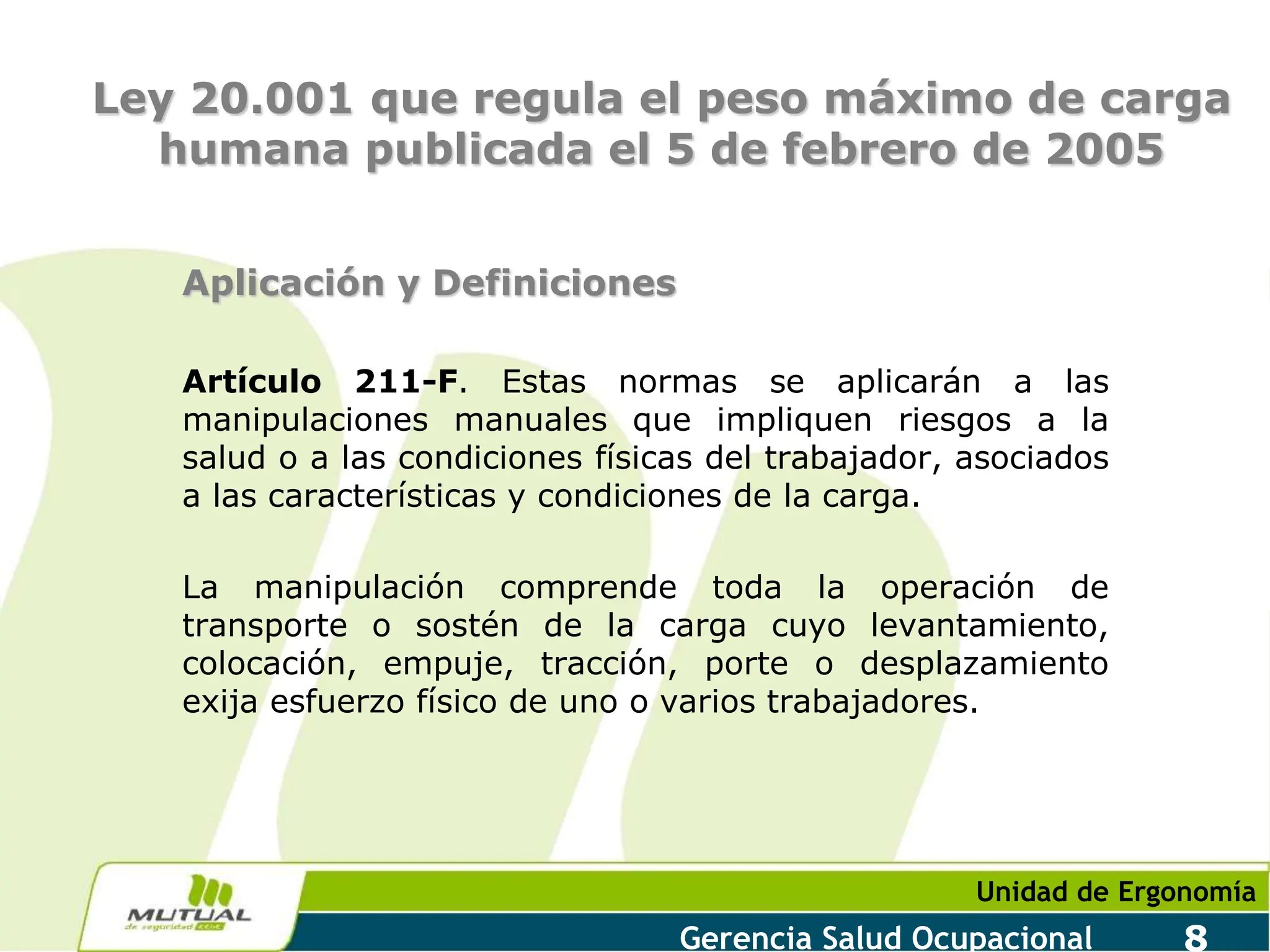 Unidad de Ergonomía
Gerencia Salud Ocupacional 8
Ley 20.001 que regula el peso máximo de carga
humana publicada el 5 de febrero de 2005
Aplicación y Definiciones
Artículo 211-F. Estas normas se aplicarán a las
manipulaciones manuales que impliquen riesgos a la
salud o a las condiciones físicas del trabajador, asociados
a las características y condiciones de la carga.
La manipulación comprende toda la operación de
transporte o sostén de la carga cuyo levantamiento,
colocación, empuje, tracción, porte o desplazamiento
exija esfuerzo físico de uno o varios trabajadores.
 