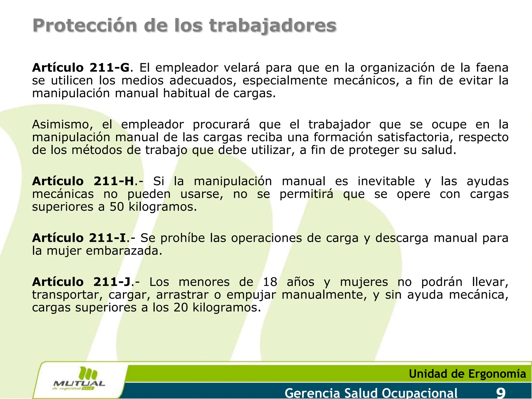 Unidad de Ergonomía
Gerencia Salud Ocupacional 9
Protección de los trabajadores
Artículo 211-G. El empleador velará para que en la organización de la faena
se utilicen los medios adecuados, especialmente mecánicos, a fin de evitar la
manipulación manual habitual de cargas.
Asimismo, el empleador procurará que el trabajador que se ocupe en la
manipulación manual de las cargas reciba una formación satisfactoria, respecto
de los métodos de trabajo que debe utilizar, a fin de proteger su salud.
Artículo 211-H.- Si la manipulación manual es inevitable y las ayudas
mecánicas no pueden usarse, no se permitirá que se opere con cargas
superiores a 50 kilogramos.
Artículo 211-I.- Se prohíbe las operaciones de carga y descarga manual para
la mujer embarazada.
Artículo 211-J.- Los menores de 18 años y mujeres no podrán llevar,
transportar, cargar, arrastrar o empujar manualmente, y sin ayuda mecánica,
cargas superiores a los 20 kilogramos.
 