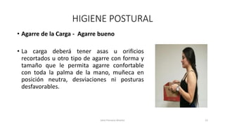 HIGIENE POSTURAL
• Agarre de la Carga - Agarre bueno
• La carga deberá tener asas u orificios
recortados u otro tipo de agarre con forma y
tamaño que le permita agarre confortable
con toda la palma de la mano, muñeca en
posición neutra, desviaciones ni posturas
desfavorables.
Jairo Fonseca Alvarez 12
 