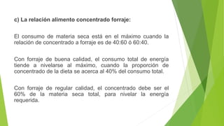 c) La relación alimento concentrado forraje:
El consumo de materia seca está en el máximo cuando la
relación de concentrado a forraje es de 40:60 ó 60:40.
Con forraje de buena calidad, el consumo total de energía
tiende a nivelarse al máximo, cuando la proporción de
concentrado de la dieta se acerca al 40% del consumo total.
Con forraje de regular calidad, el concentrado debe ser el
60% de la materia seca total, para nivelar la energía
requerida.
 