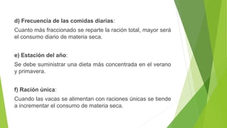 d) Frecuencia de las comidas diarias:
Cuanto más fraccionado se reparte la ración total, mayor será
el consumo diario de materia seca.
e) Estación del año:
Se debe suministrar una dieta más concentrada en el verano
y primavera.
f) Ración única:
Cuando las vacas se alimentan con raciones únicas se tiende
a incrementar el consumo de materia seca.
 