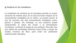 g) Sombras en los comederos:
La instalación de sombras en el comedero permite un mayor
consumo de materia seca. En el caso de hacer mejoras en la
concentración energética de la ración, se puede recurrir al
uso de insumos con alta concentración energética como:
granos o grasas. Sin embargo, su uso excesivo puede
comprometer la salud del rumen y la fermentación
microbiana, corriendo el riesgo de una acidosis. Para ello, hay
que utilizar las cantidades máximas como límite y revisar los
niveles mínimos de fibra, para evitar los problemas
anteriormente indicados.
 