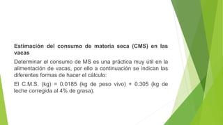 Estimación del consumo de materia seca (CMS) en las
vacas
Determinar el consumo de MS es una práctica muy útil en la
alimentación de vacas, por ello a continuación se indican las
diferentes formas de hacer el cálculo:
El C.M.S. (kg) = 0.0185 (kg de peso vivo) + 0.305 (kg de
leche corregida al 4% de grasa).
 
