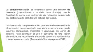La complementación es entendida como una adición de
insumos (concentrado) a la dieta base (forraje), con la
finalidad de cubrir una deficiencia de nutrientes ocasionada
por problemas de cantidad y/o calidad del forraje.
Las formas de complementación pueden realizarse mediante
el suministro de concentrado que viene a ser una mezcla de
insumos alimenticios, minerales y vitaminas, así como de
aditivos. Para optimizar el uso y consumo de una ración
alimenticia, se recomienda elaborarla como una ración única
o totalmente mezclada (Tasa metabólica de reposo óTMR).
 
