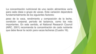 La concentración nutricional de una ración alimenticia varía
para cada clase o grupo de vacas. Esta variación dependerá
fundamentalmente de los siguientes factores:
peso de la vaca, rendimiento y composición de la leche,
condición corporal, período de lactancia, como los más
importantes. En este sentido, el National Research Council
(NRC, 2001) recomienda la concentración de cada nutriente
que debe llevar la ración para vacas lecheras (Cuadro 16).
 