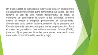 Un buen sector de ganaderos todavía no está en condiciones
de utilizar raciones únicas para alimentar a sus vacas, por ello
recurre al uso de una ración fraccionada; es decir, al
momento de suministrar la ración a los animales, primero
ofrece el forraje y después proporciona el concentrado.
Siendo este caso común todavía, (cuadro 17) se propone una
fórmula típica de concentrado para vacas en producción. Para
el caso de ganaderos que utilizan raciones únicas (TMR),
(cuadro 18) se propone fórmulas para vacas de acuerdo a su
estado de producción (alta, media y baja).
 