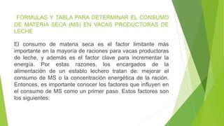 FÓRMULAS Y TABLA PARA DETERMINAR EL CONSUMO
DE MATERIA SECA (MS) EN VACAS PRODUCTORAS DE
LECHE
El consumo de materia seca es el factor limitante más
importante en la mayoría de raciones para vacas productoras
de leche, y además es el factor clave para incrementar la
energía. Por estas razones, los encargados de la
alimentación de un establo lechero tratan de: mejorar el
consumo de MS o la concentración energética de la ración.
Entonces, es importante conocer los factores que influyen en
el consumo de MS como un primer paso. Estos factores son
los siguientes:
 