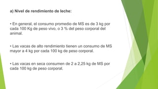 a) Nivel de rendimiento de leche:
• En general, el consumo promedio de MS es de 3 kg por
cada 100 Kg de peso vivo, o 3 % del peso corporal del
animal.
• Las vacas de alto rendimiento tienen un consumo de MS
mayor a 4 kg por cada 100 kg de peso corporal.
• Las vacas en seca consumen de 2 a 2,25 kg de MS por
cada 100 kg de peso corporal.
 