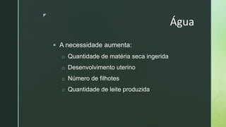 z
Água
 A necessidade aumenta:
o Quantidade de matéria seca ingerida
o Desenvolvimento uterino
o Número de filhotes
o Quantidade de leite produzida
 