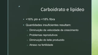 z
Carboidrato e lipídeo
 <16% ptn e <18% fibra
 Quantidades insuficientes resultam:
o Diminuição da velocidade de crescimento
o Problemas reprodutivos
o Diminuição do leite produzido
o Atraso na fertilidade
 