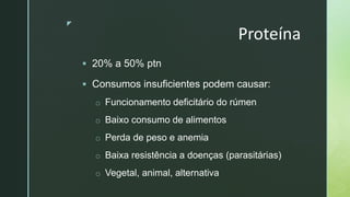 z
Proteína
 20% a 50% ptn
 Consumos insuficientes podem causar:
o Funcionamento deficitário do rúmen
o Baixo consumo de alimentos
o Perda de peso e anemia
o Baixa resistência a doenças (parasitárias)
o Vegetal, animal, alternativa
 