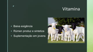 zz
Vitamina
 Baixa exigência
 Rúmen produz e sintetiza
 Suplementação em jovens
 