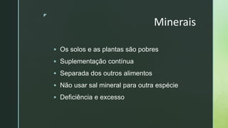 z
Minerais
 Os solos e as plantas são pobres
 Suplementação contínua
 Separada dos outros alimentos
 Não usar sal mineral para outra espécie
 Deficiência e excesso
 
