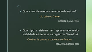 z
 Qual maior demanda no mercado de ovinos?
Lã, Leite ou Carne
SOBRINHO et al., 1996.
 Qual tipo e sistema tem apresentado maior
viabilidade e interesse na região de Cerrados?
Ovelhas às pastos e cordeiros confinados
SELAIVE & OSÓRIO, 2014
 