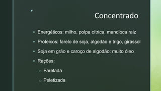 z
Concentrado
 Energéticos: milho, polpa cítrica, mandioca raiz
 Proteicos: farelo de soja, algodão e trigo, girassol
 Soja em grão e caroço de algodão: muito óleo
 Rações:
o Farelada
o Peletizada
 