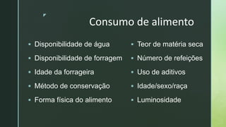 z
Consumo de alimento
 Disponibilidade de água
 Disponibilidade de forragem
 Idade da forrageira
 Método de conservação
 Forma física do alimento
 Teor de matéria seca
 Número de refeições
 Uso de aditivos
 Idade/sexo/raça
 Luminosidade
 