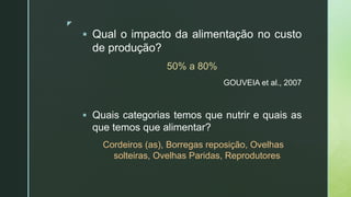 z
 Qual o impacto da alimentação no custo
de produção?
50% a 80%
GOUVEIA et al., 2007
 Quais categorias temos que nutrir e quais as
que temos que alimentar?
Cordeiros (as), Borregas reposição, Ovelhas
solteiras, Ovelhas Paridas, Reprodutores
 