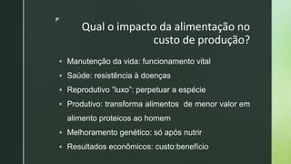 z
Qual o impacto da alimentação no
custo de produção?
 Manutenção da vida: funcionamento vital
 Saúde: resistência à doenças
 Reprodutivo ”luxo”: perpetuar a espécie
 Produtivo: transforma alimentos de menor valor em
alimento proteicos ao homem
 Melhoramento genético: só após nutrir
 Resultados econômicos: custo:benefício
 
