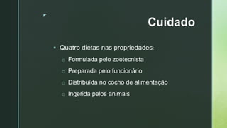 z
Cuidado
 Quatro dietas nas propriedades:
o Formulada pelo zootecnista
o Preparada pelo funcionário
o Distribuída no cocho de alimentação
o Ingerida pelos animais
 