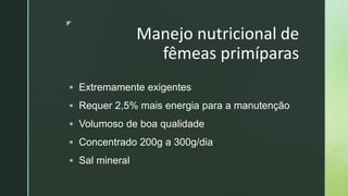 z
Manejo nutricional de
fêmeas primíparas
 Extremamente exigentes
 Requer 2,5% mais energia para a manutenção
 Volumoso de boa qualidade
 Concentrado 200g a 300g/dia
 Sal mineral
 