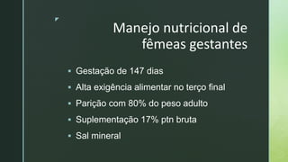 z
Manejo nutricional de
fêmeas gestantes
 Gestação de 147 dias
 Alta exigência alimentar no terço final
 Parição com 80% do peso adulto
 Suplementação 17% ptn bruta
 Sal mineral
 