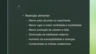 z
 Restrição alimentar:
o Menor peso da prole no nascimento
o Menor vigor e maior morbidade e mortalidade
o Menor produção de colostro e leite
o Diminuição da habilidade materna
o Aumento da susceptibilidade a doenças
o Compromete os índices zootécnicos
 
