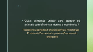 z
 Quais alimentos utilizar para atender os
animais com eficiência técnica e econômica?
Pastagens/Capineiras/Feno/Silagem/Sal mineral/Sal
Proteinado/Concentrado proteico/Concentrado
energético
 