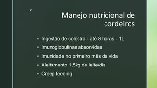 z
Manejo nutricional de
cordeiros
 Ingestão de colostro - até 8 horas - 1L
 Imunoglobulinas absorvidas
 Imunidade no primeiro mês de vida
 Aleitamento 1,5kg de leite/dia
 Creep feeding
 