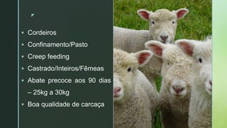 zz
 Cordeiros
 Confinamento/Pasto
 Creep feeding
 Castrado/Inteiros/Fêmeas
 Abate precoce aos 90 dias
– 25kg a 30kg
 Boa qualidade de carcaça
 