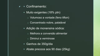 z  Confinamento:
 Muito exigentes (18% ptn)
o Volumoso a vontade (feno tifton)
o Concentrado nobre, palatável
 Adição de monensina sódica:
o Melhora a conversão alimentar
o Diminui a verminose
 Ganhos de 350g/dia
 Abate precoce aos 90 dias (25kg)
 