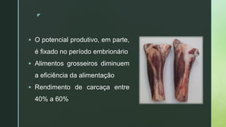 zz
 O potencial produtivo, em parte,
é fixado no período embrionário
 Alimentos grosseiros diminuem
a eficiência da alimentação
 Rendimento de carcaça entre
40% a 60%
 