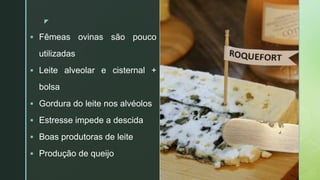 zz
 Fêmeas ovinas são pouco
utilizadas
 Leite alveolar e cisternal +
bolsa
 Gordura do leite nos alvéolos
 Estresse impede a descida
 Boas produtoras de leite
 Produção de queijo
 