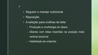 z
 Seguem o manejo nutricional
 Reposição
 A seleção para ovelhas de leite:
o Produção e morfologia do úbere
o Úberes com tetas inseridas na posição mais
vertical possível
o Habilidade de ordenha
 