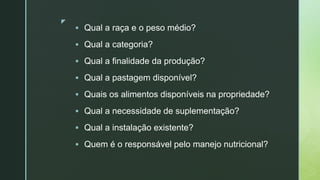 z
 Qual a raça e o peso médio?
 Qual a categoria?
 Qual a finalidade da produção?
 Qual a pastagem disponível?
 Quais os alimentos disponíveis na propriedade?
 Qual a necessidade de suplementação?
 Qual a instalação existente?
 Quem é o responsável pelo manejo nutricional?
 