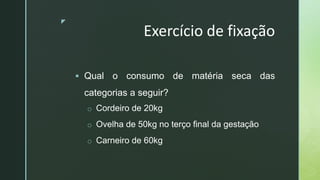 z
Exercício de fixação
 Qual o consumo de matéria seca das
categorias a seguir?
o Cordeiro de 20kg
o Ovelha de 50kg no terço final da gestação
o Carneiro de 60kg
 