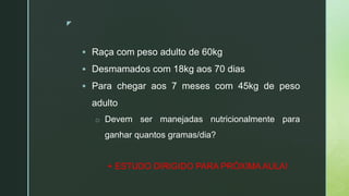 z
 Raça com peso adulto de 60kg
 Desmamados com 18kg aos 70 dias
 Para chegar aos 7 meses com 45kg de peso
adulto
o Devem ser manejadas nutricionalmente para
ganhar quantos gramas/dia?
+ ESTUDO DIRIGIDO PARA PRÓXIMA AULA!
 