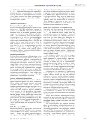 Downloaded from bmj.com on 24 July 2006                                      Clinical review

are listed in the Cochrane controlled trials register         10-14 year old children with at least one obese parent
(CCTR).8 9 Additionally, the internet site of the journal     were obese—regardless of whether the parental obesity
Pediatrics provides recommendations for the evalua-           is of genetic or environmental origin. However, identi-
tion and treatment of overweight children (posted in          fying children at risk of persistent obesity is an inexact
1998).10 These sources of high quality evidence provide       science. Current body status, having an obese parent,
the information you need without the need for a               and early occurrence of the adiposity rebound (at
detailed search of Medline.                                   around 5 years) may predict obesity in adulthood.20
                                                              These findings are important as they show that
                                                              progression from childhood to adult obesity is not
Summary of evidence                                           inevitable and intervention may be effective.
Prevalence of overweight and obesity
Evidence from the national health and nutrition exam-         Family based programmes for weight reduction
ination survey (NHANES) in the United States and the          The earlier the intervention the better, and much
national study of health and growth in the United             research has therefore focused on children aged
Kingdom shows an increasing prevalence of over-               5-12.6–21 The results of relevant clinical trials are
weight and obesity in young children and adoles-              summarised in reviews of the literature.6 7 22 In most of
cents.11 12 The distribution curve of overweight has          these trials the children were followed up for about a
become skewed to the right over time, indicating that         year (range 0-10 years). Each review documents the
children who are already overweight are getting fatter.       importance of diet, activity, and behaviour change as
In the United States, the proportion of 6 to 11 year old      components of management of obesity. One review
children who are obese (body mass index above the             also considered the benefits of treatment on metabolic
95th centile) has increased from 3.9% to 11.4% for            variables and psychological wellbeing.7 Several differ-
boys and 4.3% to 9.9% for girls between surveys in            ent dietary approaches successfully reduced calorie
1963-5 and 1988-9. In the United Kingdom, the                 intake and improved eating behaviour. The addition of
findings of the national study indicate general               activity (both supervised and unsupervised) improves
increases in children’s weight and skinfold thickness         long term chances of weight control.6 7 The following
across the whole population.                                  are findings from randomised controlled trials
                                                              included in these reviews.6 7
Psychological problems                                            Diet—A balanced reduced calorie diet (focusing on
Evidence from experimental and longitudinal cohort            eating fewer energy dense foods) given in line with
studies shows that overweight children are likely to suf-     dietary guidelines—for example, Epstein’s “traffic light”
fer from psychological problems. It has been observed         diet, which divides foods into “coloured” groups
that by six years old children have picked up societal        according to whether they can be consumed freely
messages that overweight is undesirable, and over-            (green), with discretion (yellow), or should be strictly
weight children may encounter rejection and become            limited)—was more effective than no diet. Trials of
socially isolated, or they may develop a distorted body       hypocaloric diets, protein modified fasts, fibre supple-
image. Recent research has shown poorer outcomes              mentation and prescription of the anorectic agent fen-
for overweight and obese boys than for girls.13 The           fluramine were all ineffective in reducing weight.
social burden of obesity affects educational attainment           Physical activity—One study with a 10 year follow up
and interpersonal relationships.14 Obese children have        found diet plus encouragement of healthy physical
an increased risk of psychosocial and psychological           activities was more effective over time than either diet
problems that can persist into adulthood.                     with aerobic exercises or diet with calisthenics. Another
Current and future health problems                            study showed that reinforcing a decrease in sedentary
Persistent obesity in childhood is associated with other      behaviour resulted in greater weight loss than reinforc-
lifestyle related diseases that may persist in adulthood.     ing an increase in activity or reinforcing both
These include cardiovascular diseases, non-insulin            behaviours—for example, encouraging children to
dependent diabetes mellitus (now occurring in                 watch less television is more effective than encouraging
children), osteoarthritis, breast and alimentary cancers,     them to participate in sports. Three studies showed
skin disorders, aggravation of rheumatic diseases, and        exercise was more effective than no exercise.
asthma and other respiratory diseases.15 Childhood                Behaviour modification—Two trials found that behav-
obesity increases the risk of childhood hyperinsulin-         iour modification was effective, and a third found
aemia, hypertension, and dyslipidaemia. Odds ratios           greater effects with behaviour modification than with
for these findings in obese children were 2.4 for raised      education alone.
diastolic blood pressure, 3.0 for raised low density lipo-        Parental effects—Individual studies found that par-
protein fraction of cholesterol, 3.4 for raised high den-     ents are better agents of change than children; parental
sity fraction, 4.5 for raised systolic blood pressure, 7.1    training and family therapy were effective; and treating
for raised triglycerides, and 12.6 for low fasting insulin.   parents and children together can be better than treat-
Two or more risk factors were present in 58% of obese         ing children on their own.
children.16                                                       This evidence indicates that emphasis should be
                                                              placed on individualising behavioural treatments for
Risk of obesity in adulthood                                  obesity. Even parents who are themselves intractably
Overweight children are twice as likely as normal chil-       obese have an important role in supporting children
dren to be obese as adults.17 Evidence from a systematic      up to age 8.22 The circumstances in which the interven-
review of risk factors for obesity18 and two birth cohort     tion is delivered and by whom may be as important as
studies17 19 showed that children with overweight or          its content.23 Some treatment strategies seem to be
obese parents have a higher risk of obesity—79% of            working but there is no clear consistency in

BMJ VOLUME 323    20 OCTOBER 2001   bmj.com                                                                                            917
 